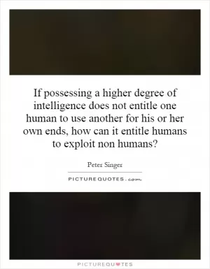 If possessing a higher degree of intelligence does not entitle one human to use another for his or her own ends, how can it entitle humans to exploit non humans? Picture Quote #1