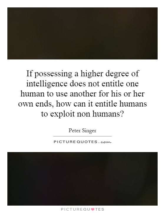 If possessing a higher degree of intelligence does not entitle one human to use another for his or her own ends, how can it entitle humans to exploit non humans? Picture Quote #1