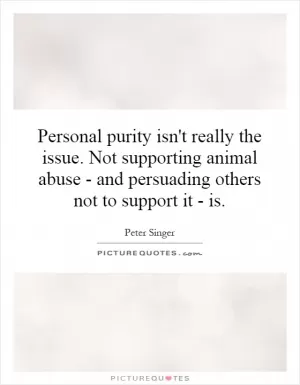 Personal purity isn't really the issue. Not supporting animal abuse - and persuading others not to support it - is Picture Quote #1