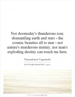 Nor doomsday's thunderous roar, dismantling earth and stars - the cosmic beauties all to mar - not nature's murderous mutiny, nor man's exploding destiny can touch me here Picture Quote #1
