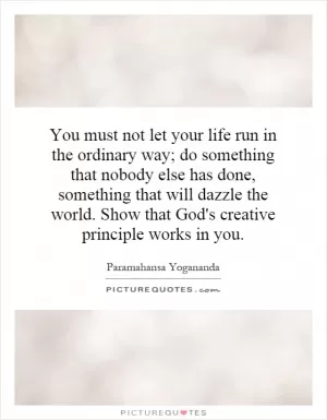 You must not let your life run in the ordinary way; do something that nobody else has done, something that will dazzle the world. Show that God's creative principle works in you Picture Quote #1