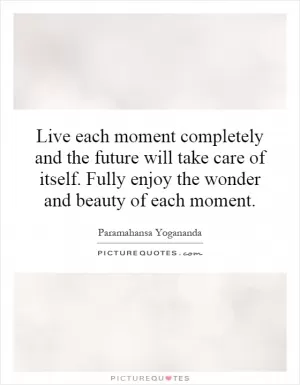 Live each moment completely and the future will take care of itself. Fully enjoy the wonder and beauty of each moment Picture Quote #1