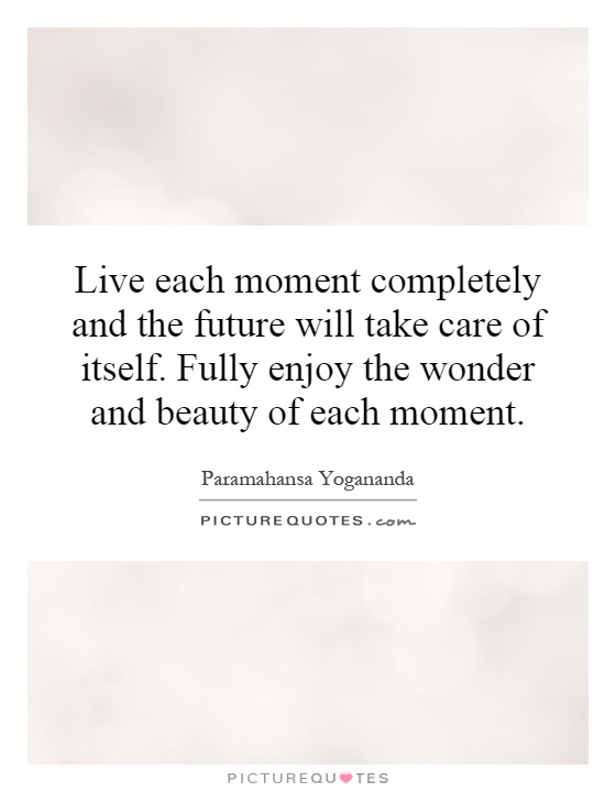 Live each moment completely and the future will take care of itself. Fully enjoy the wonder and beauty of each moment Picture Quote #1