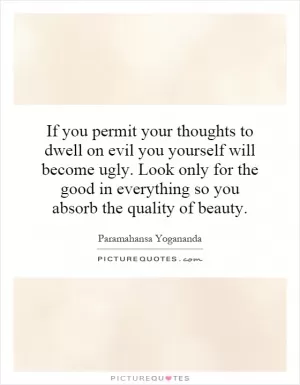 If you permit your thoughts to dwell on evil you yourself will become ugly. Look only for the good in everything so you absorb the quality of beauty Picture Quote #1