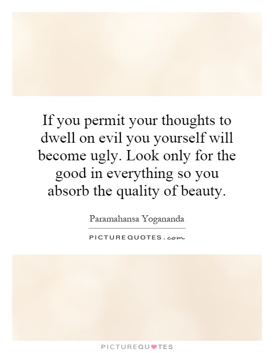 If you permit your thoughts to dwell on evil you yourself will become ugly. Look only for the good in everything so you absorb the quality of beauty Picture Quote #1