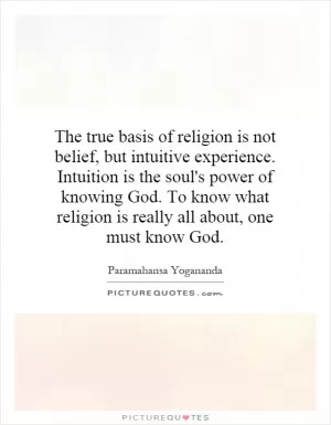 The true basis of religion is not belief, but intuitive experience. Intuition is the soul's power of knowing God. To know what religion is really all about, one must know God Picture Quote #1