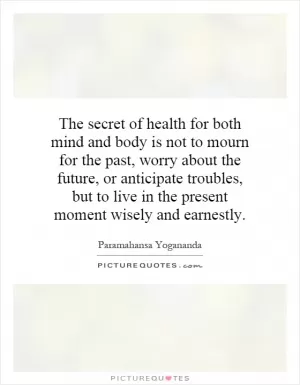 The secret of health for both mind and body is not to mourn for the past, worry about the future, or anticipate troubles, but to live in the present moment wisely and earnestly Picture Quote #1
