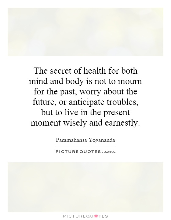 The secret of health for both mind and body is not to mourn for the past, worry about the future, or anticipate troubles, but to live in the present moment wisely and earnestly Picture Quote #1