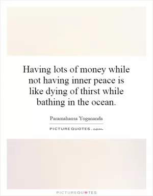 Having lots of money while not having inner peace is like dying of thirst while bathing in the ocean Picture Quote #1