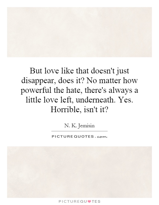 But love like that doesn't just disappear, does it? No matter how powerful the hate, there's always a little love left, underneath. Yes. Horrible, isn't it? Picture Quote #1