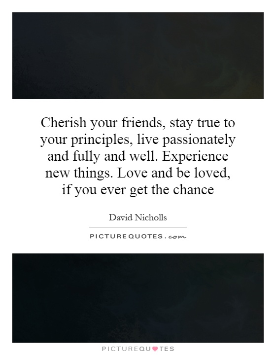 Cherish your friends, stay true to your principles, live passionately and fully and well. Experience new things. Love and be loved, if you ever get the chance Picture Quote #1