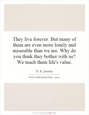 They live forever. But many of them are even more lonely and miserable than we are. Why do you think they bother with us? We teach them life's value Picture Quote #1