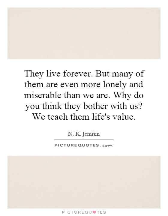 They live forever. But many of them are even more lonely and miserable than we are. Why do you think they bother with us? We teach them life's value Picture Quote #1