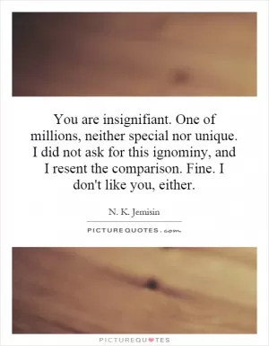 You are insignifiant. One of millions, neither special nor unique. I did not ask for this ignominy, and I resent the comparison. Fine. I don't like you, either Picture Quote #1