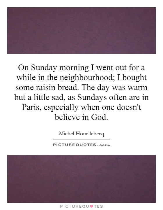 On Sunday morning I went out for a while in the neighbourhood; I bought some raisin bread. The day was warm but a little sad, as Sundays often are in Paris, especially when one doesn't believe in God Picture Quote #1