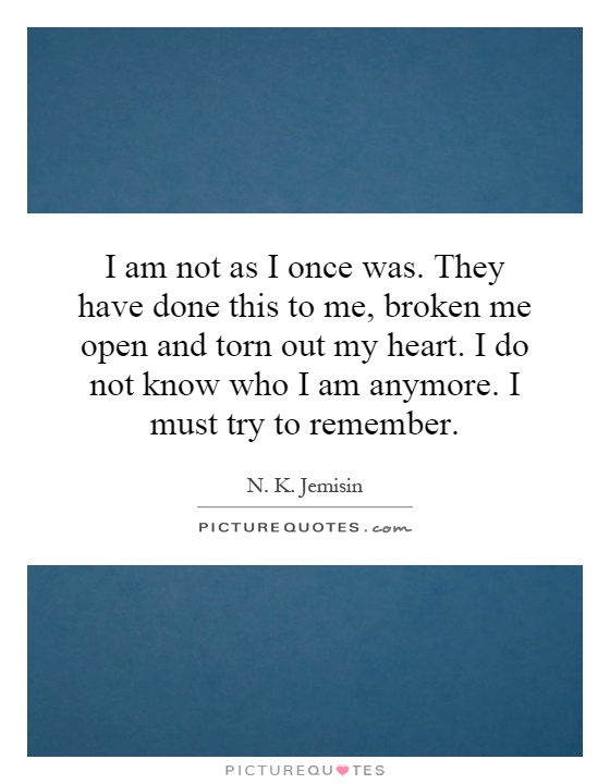 I am not as I once was. They have done this to me, broken me open and torn out my heart. I do not know who I am anymore. I must try to remember Picture Quote #1