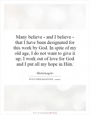 Many believe - and I believe - that I have been designated for this work by God. In spite of my old age, I do not want to give it up; I work out of love for God and I put all my hope in Him Picture Quote #1
