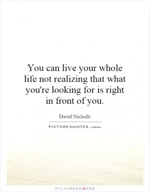 You can live your whole life not realizing that what you're looking for is right in front of you Picture Quote #1