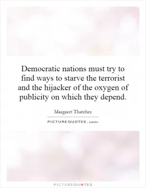 Democratic nations must try to find ways to starve the terrorist and the hijacker of the oxygen of publicity on which they depend Picture Quote #1