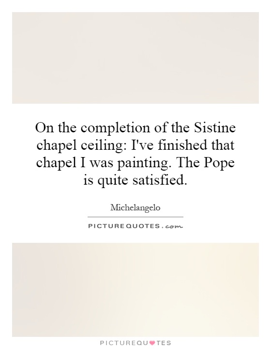 On the completion of the Sistine chapel ceiling: I've finished that chapel I was painting. The Pope is quite satisfied Picture Quote #1