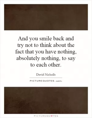 And you smile back and try not to think about the fact that you have nothing, absolutely nothing, to say to each other Picture Quote #1