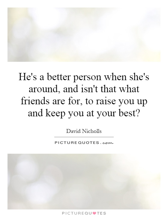 He's a better person when she's around, and isn't that what friends are for, to raise you up and keep you at your best? Picture Quote #1
