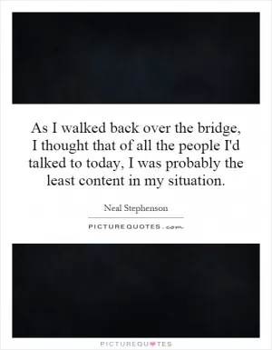 As I walked back over the bridge, I thought that of all the people I'd talked to today, I was probably the least content in my situation Picture Quote #1