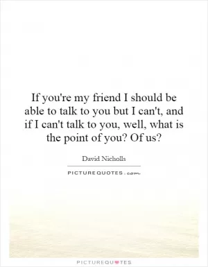 If you're my friend I should be able to talk to you but I can't, and if I can't talk to you, well, what is the point of you? Of us? Picture Quote #1