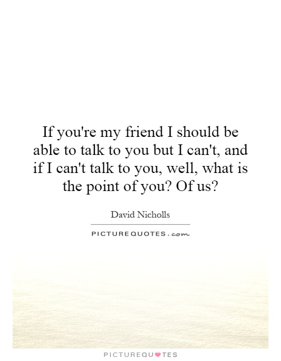 If you're my friend I should be able to talk to you but I can't, and if I can't talk to you, well, what is the point of you? Of us? Picture Quote #1