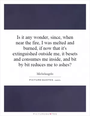 Is it any wonder, since, when near the fire, I was melted and burned, if now that it's extinguished outside me, it besets and consumes me inside, and bit by bit reduces me to ashes? Picture Quote #1