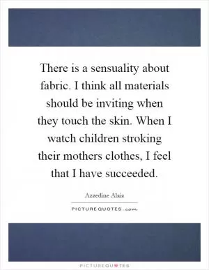 There is a sensuality about fabric. I think all materials should be inviting when they touch the skin. When I watch children stroking their mothers clothes, I feel that I have succeeded Picture Quote #1