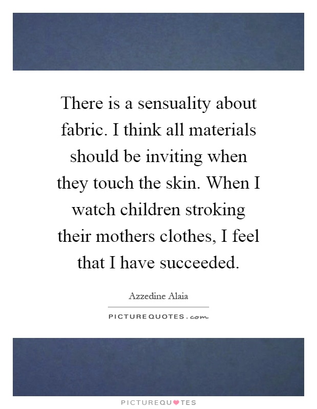 There is a sensuality about fabric. I think all materials should be inviting when they touch the skin. When I watch children stroking their mothers clothes, I feel that I have succeeded Picture Quote #1