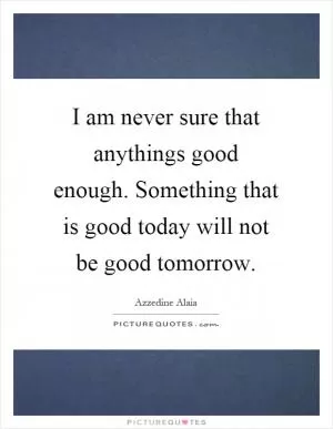 I am never sure that anythings good enough. Something that is good today will not be good tomorrow Picture Quote #1