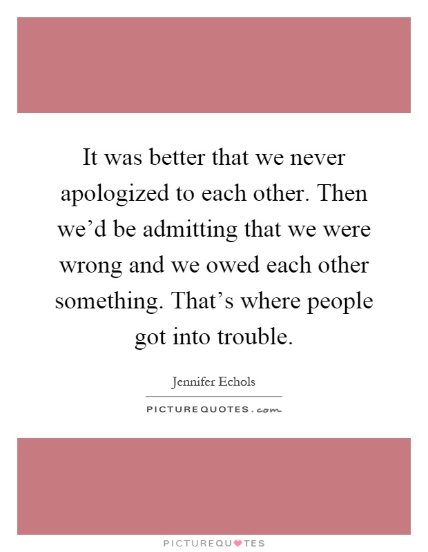 It was better that we never apologized to each other. Then we'd be admitting that we were wrong and we owed each other something. That's where people got into trouble Picture Quote #1