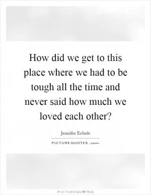 How did we get to this place where we had to be tough all the time and never said how much we loved each other? Picture Quote #1