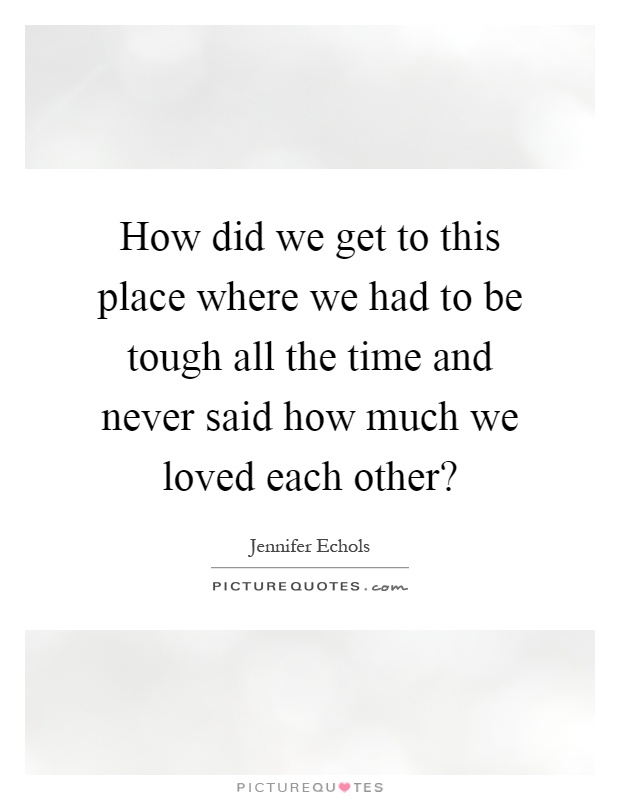 How did we get to this place where we had to be tough all the time and never said how much we loved each other? Picture Quote #1