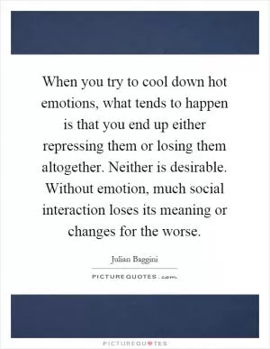 When you try to cool down hot emotions, what tends to happen is that you end up either repressing them or losing them altogether. Neither is desirable. Without emotion, much social interaction loses its meaning or changes for the worse Picture Quote #1