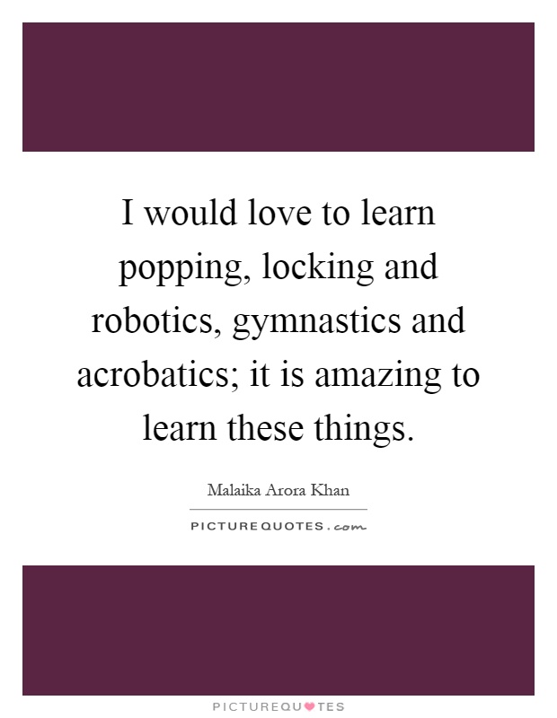 I would love to learn popping, locking and robotics, gymnastics and acrobatics; it is amazing to learn these things Picture Quote #1