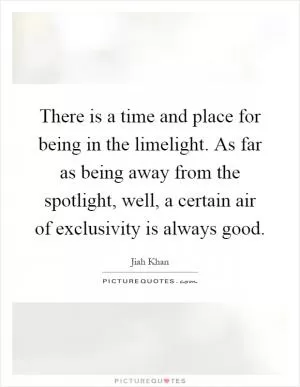 There is a time and place for being in the limelight. As far as being away from the spotlight, well, a certain air of exclusivity is always good Picture Quote #1