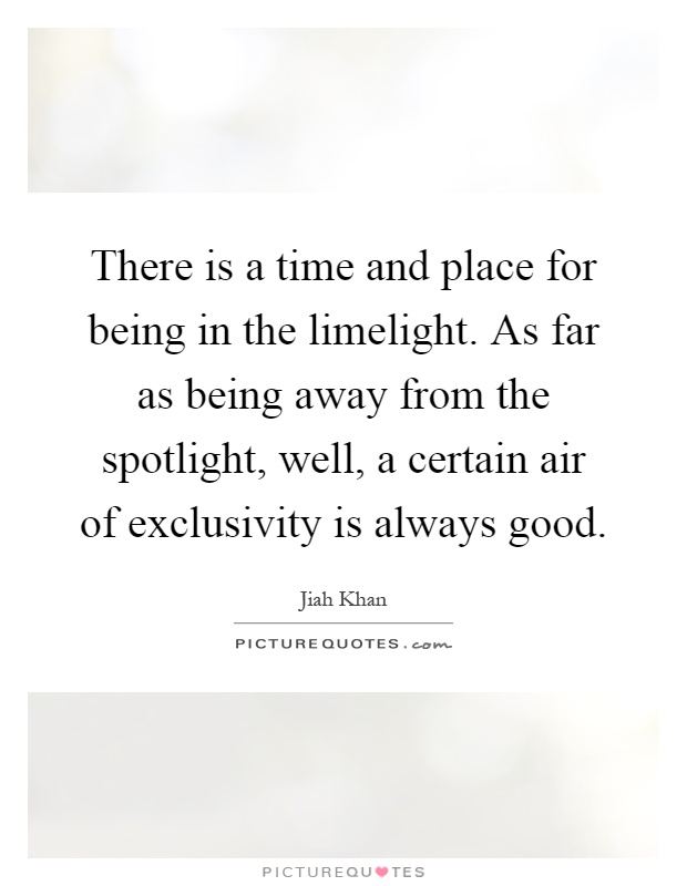 There is a time and place for being in the limelight. As far as being away from the spotlight, well, a certain air of exclusivity is always good Picture Quote #1