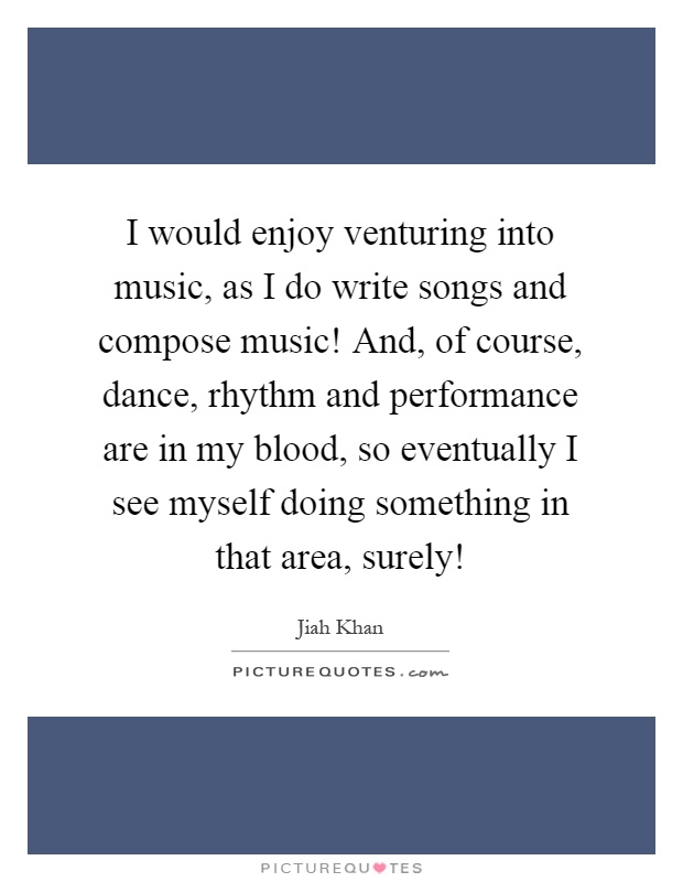 I would enjoy venturing into music, as I do write songs and compose music! And, of course, dance, rhythm and performance are in my blood, so eventually I see myself doing something in that area, surely! Picture Quote #1