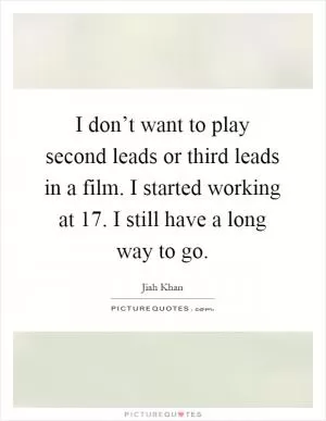 I don’t want to play second leads or third leads in a film. I started working at 17. I still have a long way to go Picture Quote #1