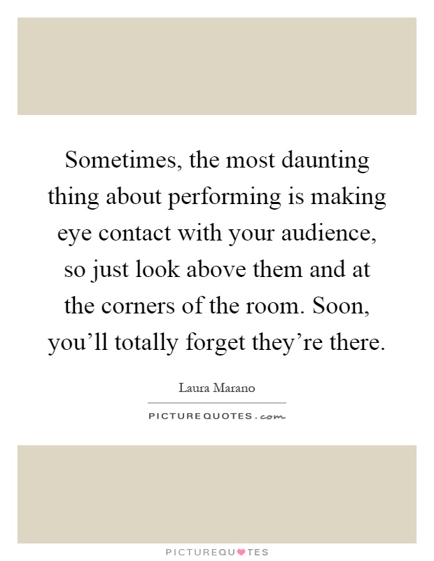 Sometimes, the most daunting thing about performing is making eye contact with your audience, so just look above them and at the corners of the room. Soon, you'll totally forget they're there Picture Quote #1
