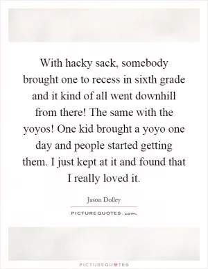 With hacky sack, somebody brought one to recess in sixth grade and it kind of all went downhill from there! The same with the yoyos! One kid brought a yoyo one day and people started getting them. I just kept at it and found that I really loved it Picture Quote #1