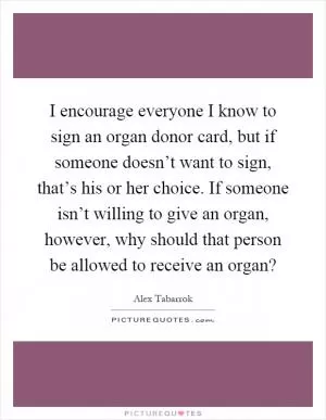 I encourage everyone I know to sign an organ donor card, but if someone doesn’t want to sign, that’s his or her choice. If someone isn’t willing to give an organ, however, why should that person be allowed to receive an organ? Picture Quote #1
