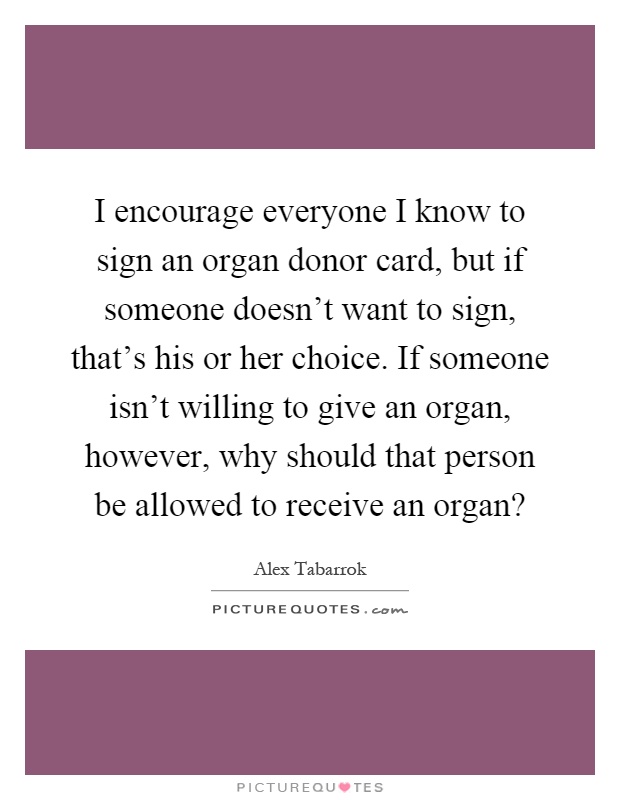 I encourage everyone I know to sign an organ donor card, but if someone doesn't want to sign, that's his or her choice. If someone isn't willing to give an organ, however, why should that person be allowed to receive an organ? Picture Quote #1