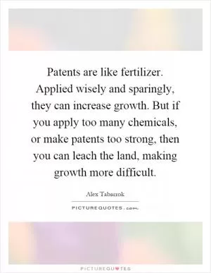 Patents are like fertilizer. Applied wisely and sparingly, they can increase growth. But if you apply too many chemicals, or make patents too strong, then you can leach the land, making growth more difficult Picture Quote #1