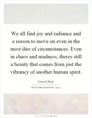We all find joy and radiance and a reason to move on even in the most dire of circumstances. Even in chaos and madness, theres still a beauty that comes from just the vibrancy of another human spirit Picture Quote #1