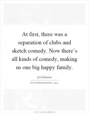 At first, there was a separation of clubs and sketch comedy. Now there’s all kinds of comedy, making us one big happy family Picture Quote #1