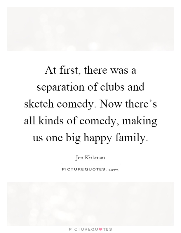 At first, there was a separation of clubs and sketch comedy. Now there's all kinds of comedy, making us one big happy family Picture Quote #1